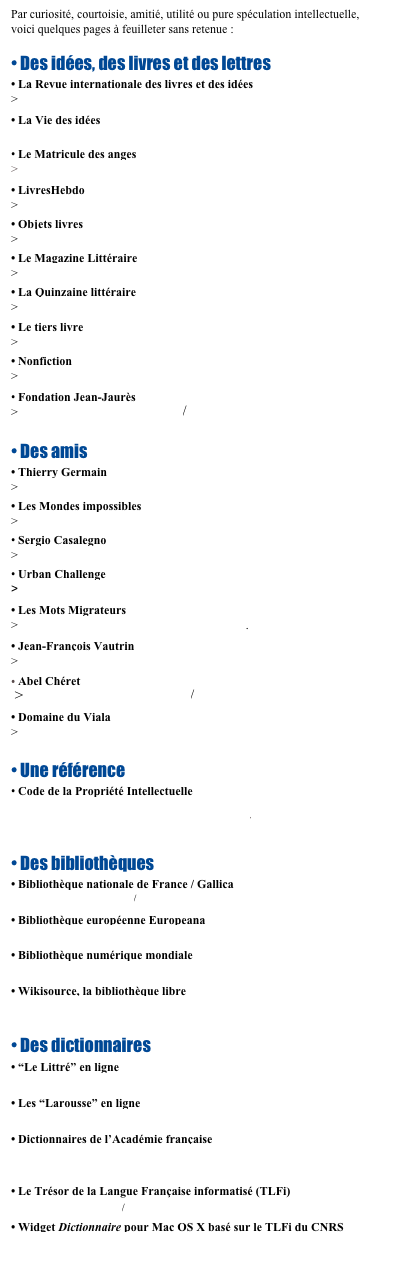 Par curiosité, courtoisie, amitié, utilité ou pure spéculation intellectuelle, 
voici quelques pages à feuilleter sans retenue :

• Des idées, des livres et des lettres
• La Revue internationale des livres et des idées
> http://revuedeslivres.net/
• La Vie des idées
> http://www.laviedesidees.fr/
• Le Matricule des anges
> http://www.lmda.net/index.php
• LivresHebdo
> http://www.livreshebdo.fr/
• Objets livres
> http://www.objetslivres.fr/
• Le Magazine Littéraire
> http://www.magazine-litteraire.com/
• La Quinzaine littéraire
> http://laquinzaine.wordpress.com/
• Le tiers livre
> http://www.tierslivre.net/
• Nonfiction
> http://www.nonfiction.fr/
• Fondation Jean-Jaurès
> http://www.jean-jaures.org/

• Des amis 
• Thierry Germain
> http://germainthierry.wordpress.com/
• Les Mondes impossibles
> http://www.lesmondesimpossibles.com/
• Sergio Casalegno
> http://www.sergiocasalegno.com
• Urban Challenge
>  http://www.urban-challenge.com
• Les Mots Migrateurs
> http://motsmigrateurs.over-blog.com/.
• Jean-François Vautrin
> http://www.vautrinjf.com/
Abel Chéret
 > http://www.abelcheret.com/
• Domaine du Viala
> http://www.domaine-du-viala.fr/

• Une référence
• Code de la Propriété Intellectuelle
   http://www.legifrance.gouv.fr/initRechCodeArticle.do
   http://www.droit.org/jo/copdf/CPI.pdf

• Des bibliothèques
• Bibliothèque nationale de France / Gallica
   http://gallica.bnf.fr/ 
• Bibliothèque européenne Europeana
   http://www.europeana.eu/portal/
• Bibliothèque numérique mondiale
   http://www.wdl.org/fr 
• Wikisource, la bibliothèque libre
   http://fr.wikisource.org/wiki/Accueil 

• Des dictionnaires
• “Le Littré” en ligne
   http://littre.reverso.net/dictionnaire-francais/ 
• Les “Larousse” en ligne
   http://www.larousse.fr/dictionnaires 
• Dictionnaires de l’Académie française
   http://dictionnaires.atilf.fr/dictionnaires/ACADEMIE/index.htm 
• Le Trésor de la Langue Française informatisé (TLFi)
   http://atilf.atilf.fr/ 
• Widget Dictionnaire pour Mac OS X basé sur le TLFi du CNRS
   http://www.apple.com/downloads/dashboard/reference/dictionnaire.html